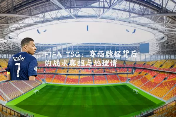 FIFA TSG:赛场数据背后的战术真相与地理博弈