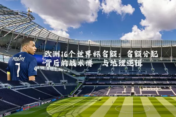 欧洲16个世界杯名额:名额分配背后的战术博弈与地理逻辑