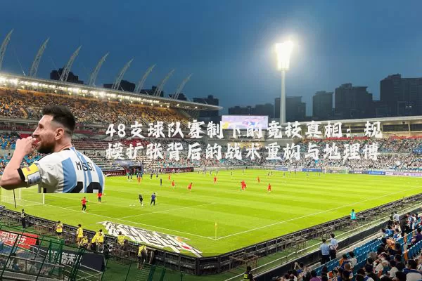 48支球队赛制下的竞技真相：规模扩张背后的战术重构与地理博弈