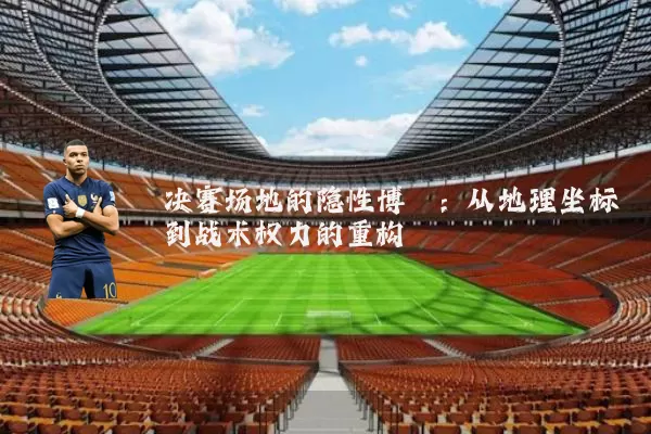 决赛场地的隐性博弈:从地理坐标到战术权力的重构